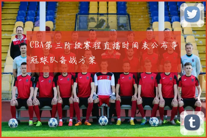 CBA第三阶段赛程直播时间表公布争冠球队备战方案