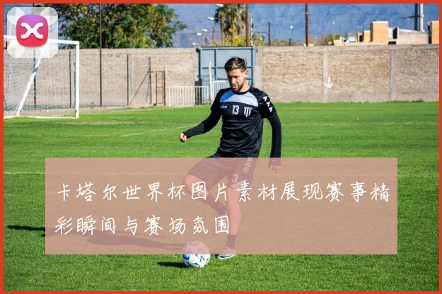 卡塔尔世界杯图片素材展现赛事精彩瞬间与赛场氛围