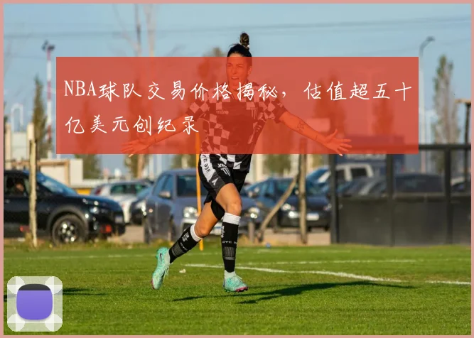 NBA球队交易价格揭秘，估值超五十亿美元创纪录