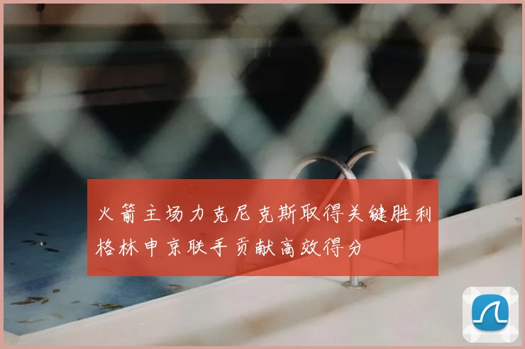 火箭主场力克尼克斯取得关键胜利格林申京联手贡献高效得分