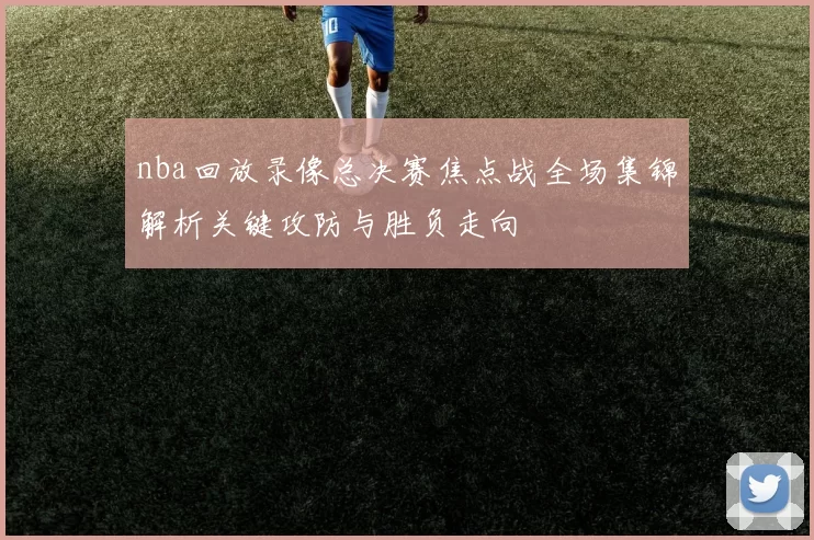 nba回放录像总决赛焦点战全场集锦解析关键攻防与胜负走向