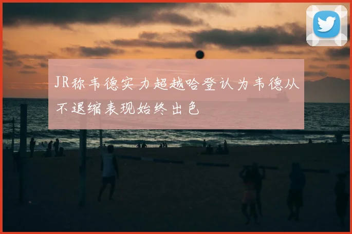 JR称韦德实力超越哈登认为韦德从不退缩表现始终出色